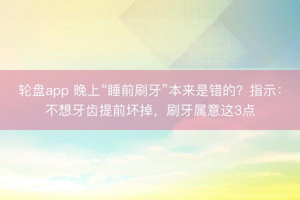 轮盘app 晚上“睡前刷牙”本来是错的？指示：不想牙齿提前坏掉，刷牙属意这3点