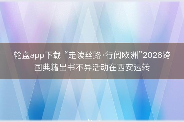 轮盘app下载 “走读丝路·行阅欧洲”2026跨国典籍出书不异活动在西安运转