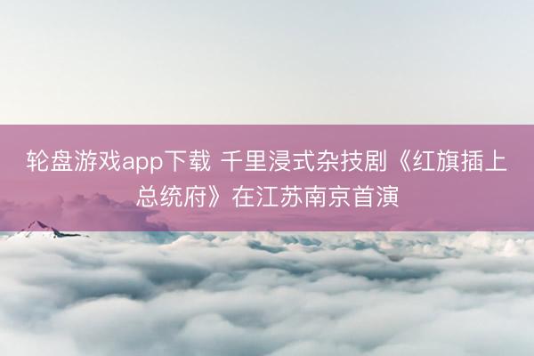 轮盘游戏app下载 千里浸式杂技剧《红旗插上总统府》在江苏南京首演