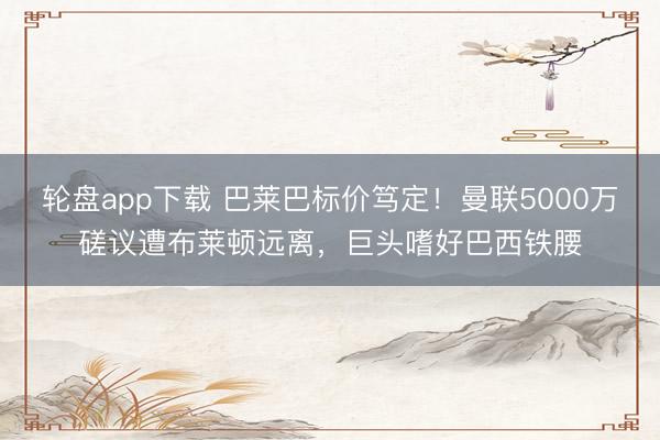 轮盘app下载 巴莱巴标价笃定！曼联5000万磋议遭布莱顿远离，巨头嗜好巴西铁腰