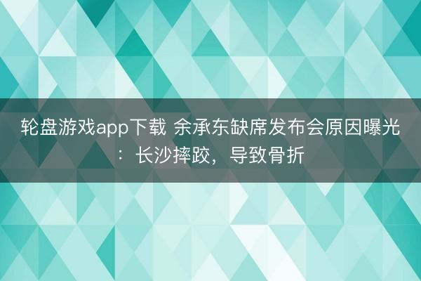 轮盘游戏app下载 余承东缺席发布会原因曝光：长沙摔跤，导致骨折