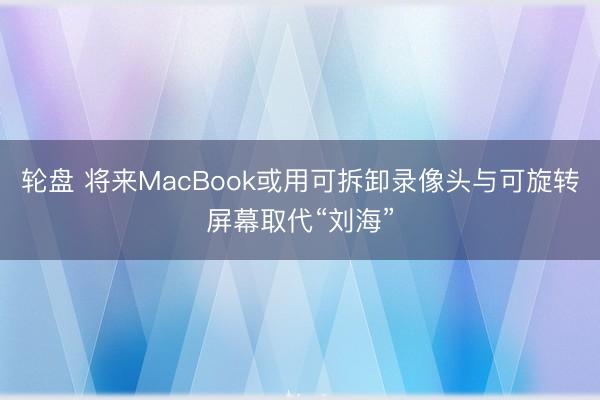 轮盘 将来MacBook或用可拆卸录像头与可旋转屏幕取代“刘海”