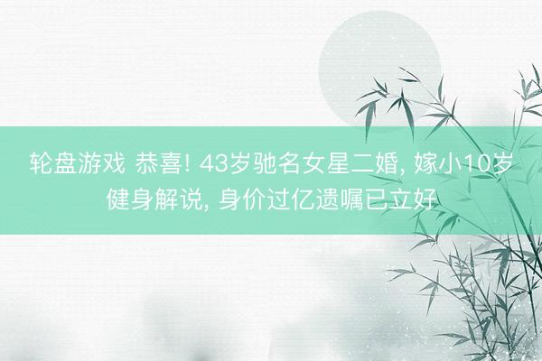 轮盘游戏 恭喜! 43岁驰名女星二婚， 嫁小10岁健身解说， 身价过亿遗嘱已立好