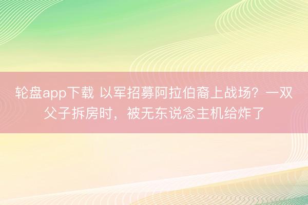 轮盘app下载 以军招募阿拉伯裔上战场？一双父子拆房时，被无东说念主机给炸了