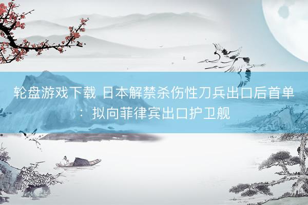 轮盘游戏下载 日本解禁杀伤性刀兵出口后首单：拟向菲律宾出口护卫舰