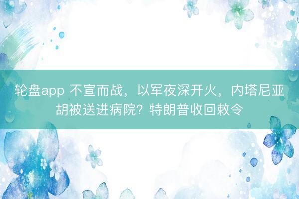 轮盘app 不宣而战，以军夜深开火，内塔尼亚胡被送进病院？特朗普收回敕令