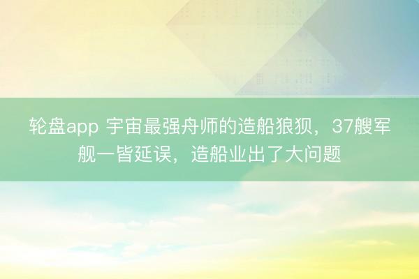 轮盘app 宇宙最强舟师的造船狼狈，37艘军舰一皆延误，造船业出了大问题