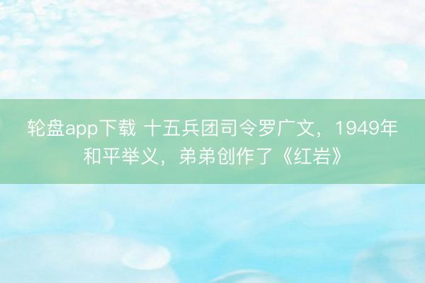 轮盘app下载 十五兵团司令罗广文，1949年和平举义，弟弟创作了《红岩》