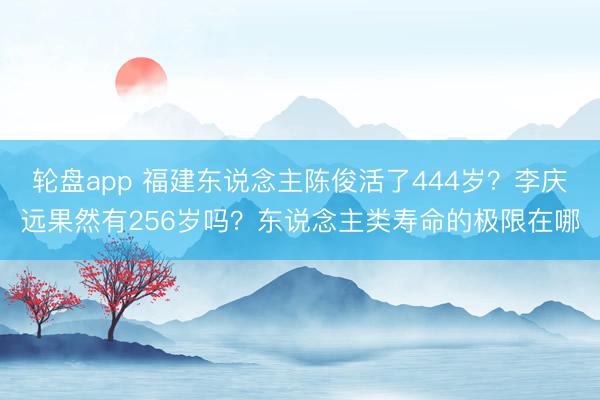 轮盘app 福建东说念主陈俊活了444岁？李庆远果然有256岁吗？东说念主类寿命的极限在哪