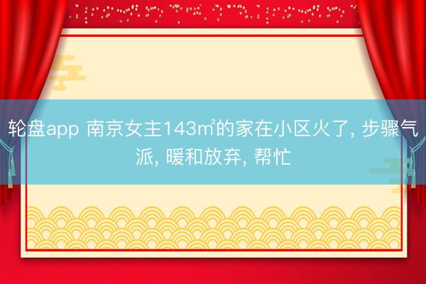 轮盘app 南京女主143㎡的家在小区火了, 步骤气派, 暖和放弃, 帮忙
