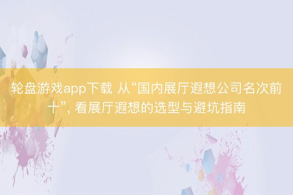 轮盘游戏app下载 从“国内展厅遐想公司名次前十”, 看展厅遐想的选型与避坑指南