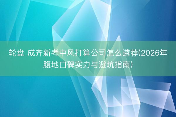 轮盘 成齐新考中风打算公司怎么遴荐(2026年腹地口碑实力与避坑指南)