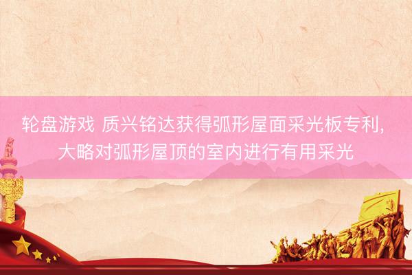 轮盘游戏 质兴铭达获得弧形屋面采光板专利, 大略对弧形屋顶的室内进行有用采光