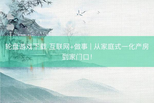 轮盘游戏下载 互联网+做事 | 从家庭式一化产房到家门口！
