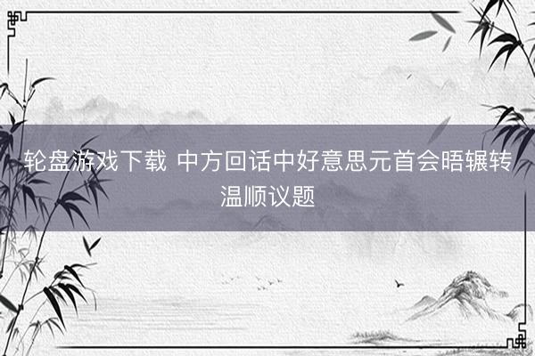 轮盘游戏下载 中方回话中好意思元首会晤辗转温顺议题