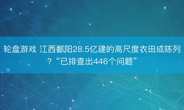 轮盘游戏 江西鄱阳28.5亿建的高尺度农田成陈列？“已排查出446个问题”