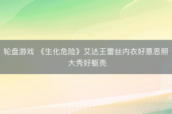 轮盘游戏 《生化危险》艾达王蕾丝内衣好意思照 大秀好躯壳