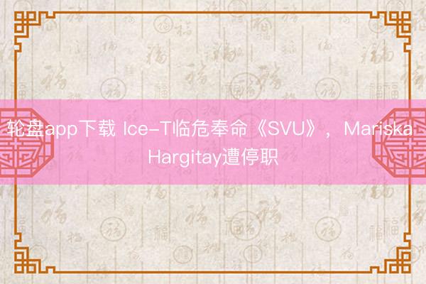 轮盘app下载 Ice-T临危奉命《SVU》，Mariska Hargitay遭停职