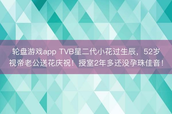 轮盘游戏app TVB星二代小花过生辰，52岁视帝老公送花庆祝！授室2年多还没孕珠佳音！