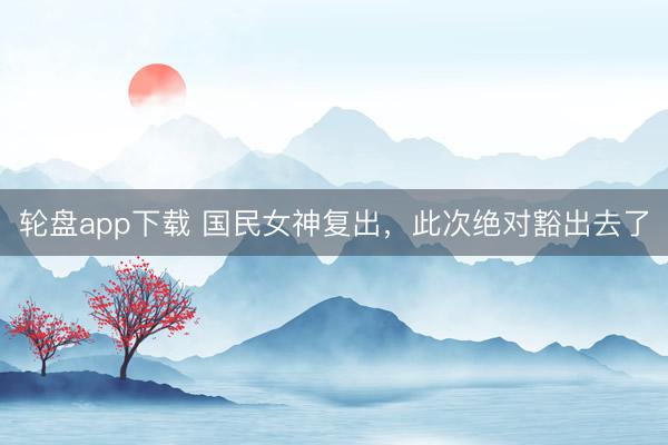 轮盘app下载 国民女神复出，此次绝对豁出去了