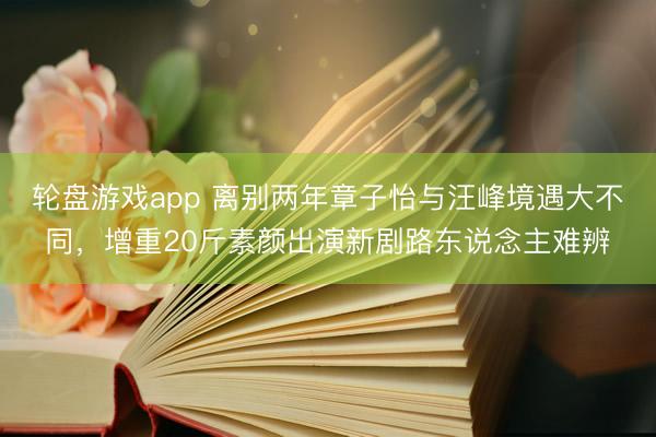 轮盘游戏app 离别两年章子怡与汪峰境遇大不同，增重20斤素颜出演新剧路东说念主难辨