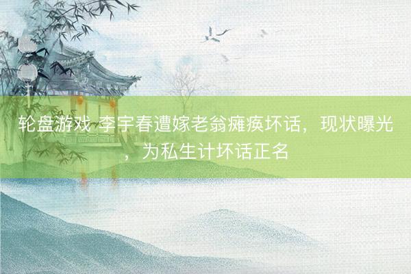 轮盘游戏 李宇春遭嫁老翁瘫痪坏话，现状曝光，为私生计坏话正名