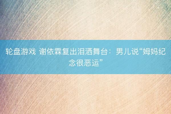 轮盘游戏 谢依霖复出泪洒舞台：男儿说“姆妈纪念很恶运”