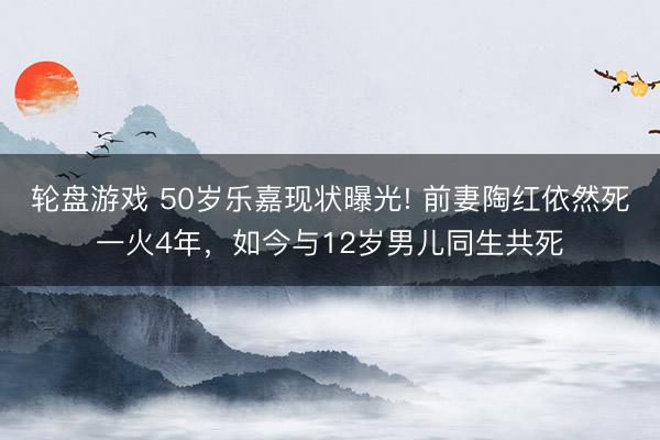 轮盘游戏 50岁乐嘉现状曝光! 前妻陶红依然死一火4年，如今与12岁男儿同生共死