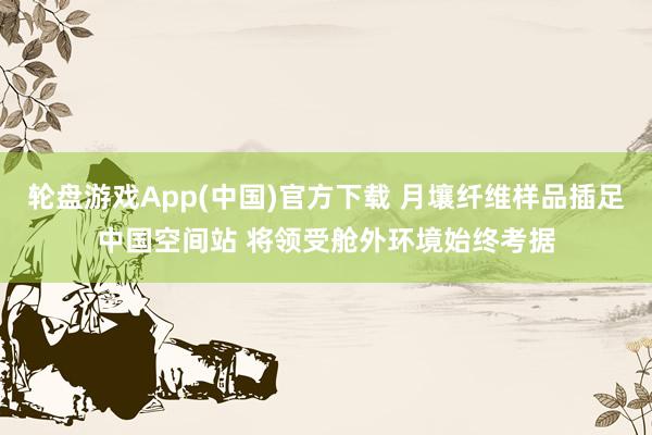 轮盘游戏App(中国)官方下载 月壤纤维样品插足中国空间站 将领受舱外环境始终考据