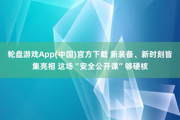 轮盘游戏App(中国)官方下载 新装备、新时刻皆集亮相 这场“安全公开课”够硬核