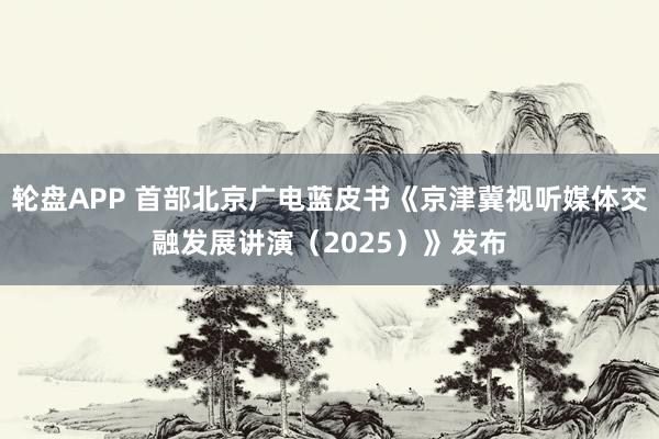 轮盘APP 首部北京广电蓝皮书《京津冀视听媒体交融发展讲演（2025）》发布