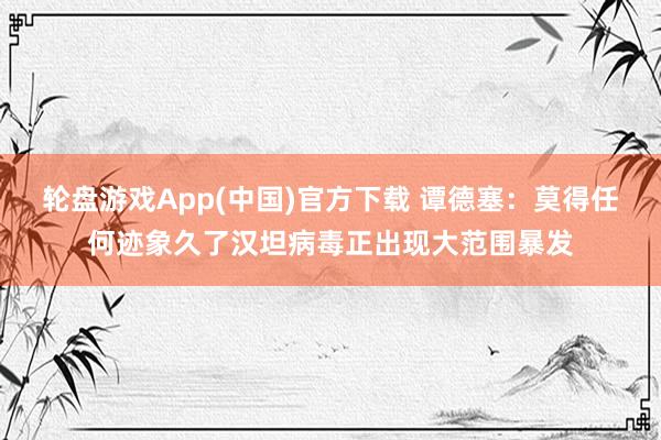 轮盘游戏App(中国)官方下载 谭德塞:莫得任何迹象久了汉坦病毒正出现大范围暴发