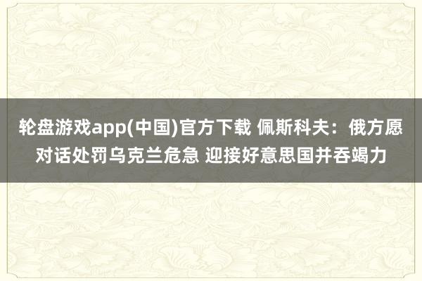 轮盘游戏app(中国)官方下载 佩斯科夫:俄方愿对话处罚乌克兰危急 迎接好意思国并吞竭力