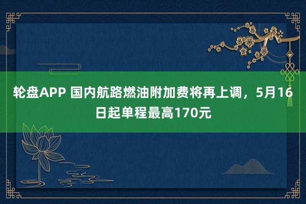轮盘APP 国内航路燃油附加费将再上调，5月16日起单程最高170元