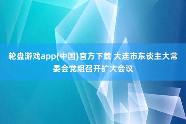 轮盘游戏app(中国)官方下载 大连市东谈主大常委会党组召开扩大会议