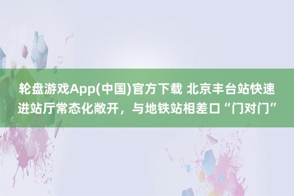 轮盘游戏App(中国)官方下载 北京丰台站快速进站厅常态化敞开，与地铁站相差口“门对门”