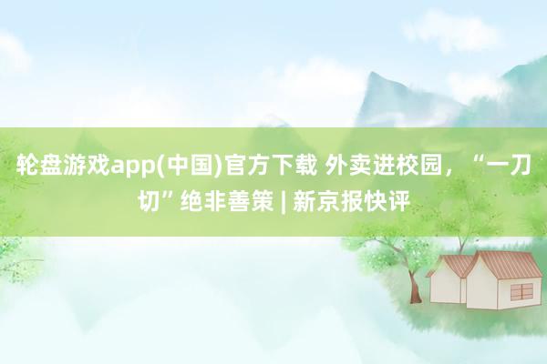 轮盘游戏app(中国)官方下载 外卖进校园，“一刀切”绝非善策 | 新京报快评