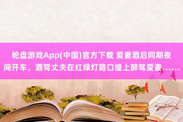 轮盘游戏App(中国)官方下载 爱妻酒后同期夜间开车，酒驾丈夫在红绿灯路口撞上醉驾爱妻……