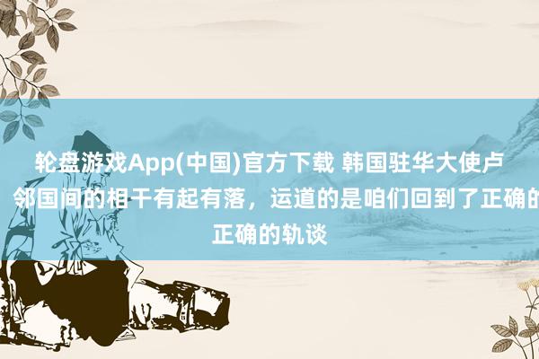 轮盘游戏App(中国)官方下载 韩国驻华大使卢载宪：邻国间的相干有起有落，运道的是咱们回到了正确的轨谈