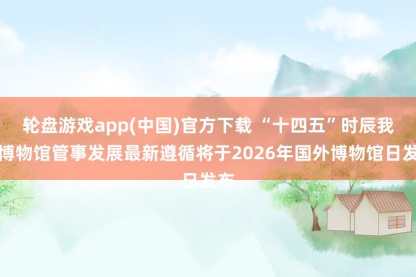 轮盘游戏app(中国)官方下载 “十四五”时辰我国博物馆管事发展最新遵循将于2026年国外博物馆日发布