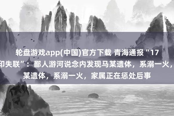 轮盘游戏app(中国)官方下载 青海通报“17岁女生凌晨出门复印失联”:鄙人游河说念内发现马某遗体,系溺一火,家属正在惩处后事
