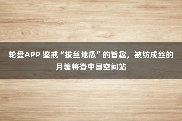 轮盘APP 鉴戒“拔丝地瓜”的旨趣，被纺成丝的月壤将登中国空间站
