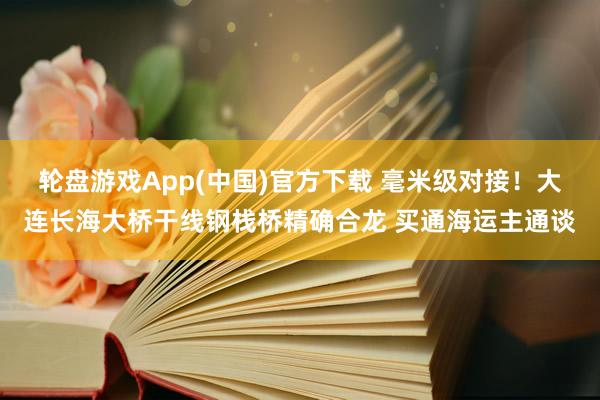 轮盘游戏App(中国)官方下载 毫米级对接！大连长海大桥干线钢栈桥精确合龙 买通海运主通谈