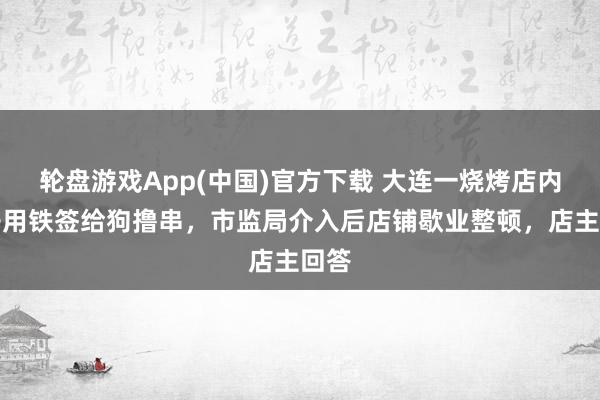 轮盘游戏App(中国)官方下载 大连一烧烤店内女子用铁签给狗撸串，市监局介入后店铺歇业整顿，店主回答