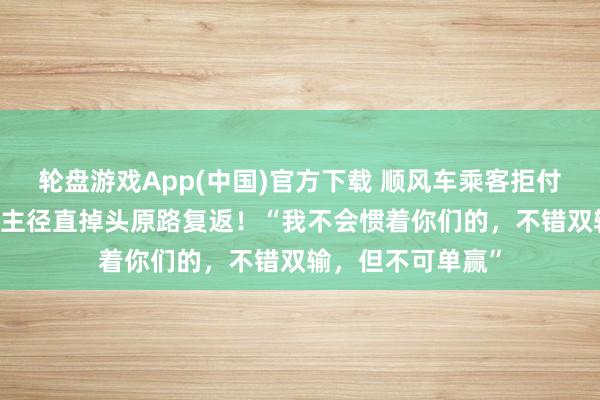 轮盘游戏App(中国)官方下载 顺风车乘客拒付高速费，00后车主径直掉头原路复返！“我不会惯着你们的，不错双输，但不可单赢”
