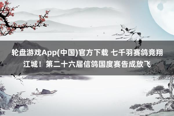 轮盘游戏App(中国)官方下载 七千羽赛鸽竞翔江城！第二十六届信鸽国度赛告成放飞