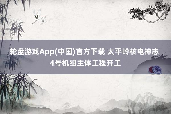 轮盘游戏App(中国)官方下载 太平岭核电神志 4号机组主体工程开工