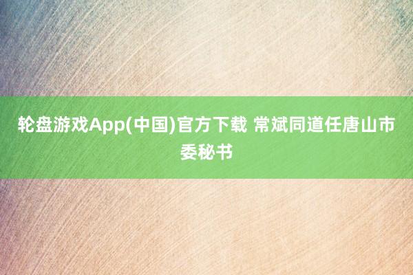 轮盘游戏App(中国)官方下载 常斌同道任唐山市委秘书