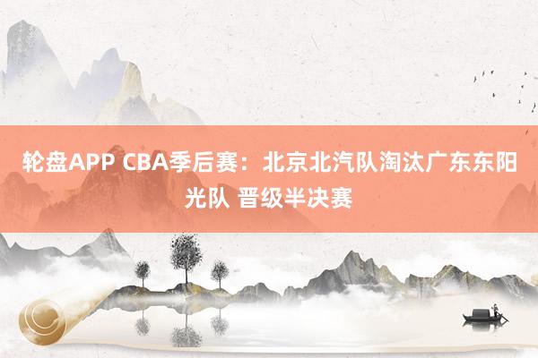 轮盘APP CBA季后赛：北京北汽队淘汰广东东阳光队 晋级半决赛