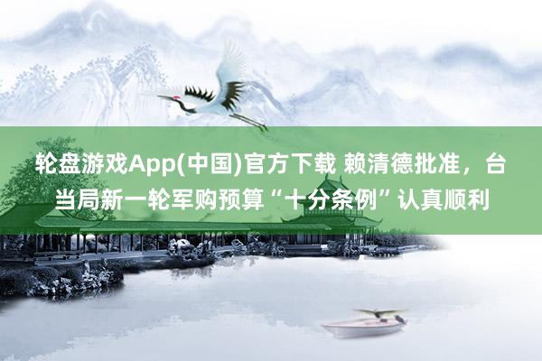 轮盘游戏App(中国)官方下载 赖清德批准,台当局新一轮军购预算“十分条例”认真顺利